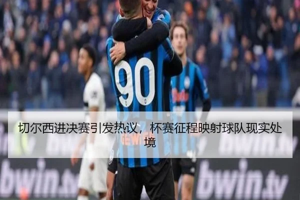 切尔西进决赛引发热议，杯赛征程映射球队现实处境